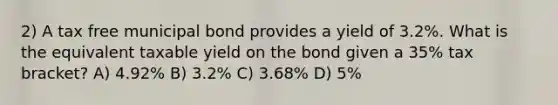 2) A tax free municipal bond provides a yield of 3.2%. What is the equivalent taxable yield on the bond given a 35% tax bracket? A) 4.92% B) 3.2% C) 3.68% D) 5%