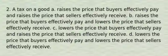 2. A tax on a good a. raises the price that buyers effectively pay and raises the price that sellers effectively receive. b. raises the price that buyers effectively pay and lowers the price that sellers effectively receive. c. lowers the price that buyers effectively pay and raises the price that sellers effectively receive. d. lowers the price that buyers effectively pay and lowers the price that sellers effectively receive.