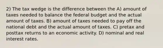 2) The tax wedge is the difference between the A) amount of taxes needed to balance <a href='https://www.questionai.com/knowledge/kS29NErBPI-the-federal-budget' class='anchor-knowledge'>the federal budget</a> and the actual amount of taxes. B) amount of taxes needed to pay off the national debt and the actual amount of taxes. C) pretax and posttax returns to an economic activity. D) nominal and real interest rates.