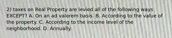 2) taxes on Real Property are levied all of the following ways EXCEPT? A. On an ad valorem basis. B. According to the value of the property. C. According to the income level of the neighborhood. D. Annually.