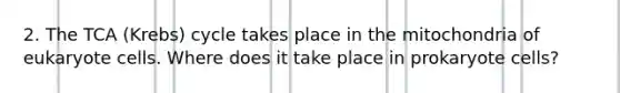 2. The TCA (Krebs) cycle takes place in the mitochondria of eukaryote cells. Where does it take place in prokaryote cells?