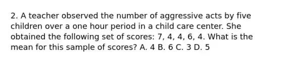 2. A teacher observed the number of aggressive acts by five children over a one hour period in a child care center. She obtained the following set of scores: 7, 4, 4, 6, 4. What is the mean for this sample of scores? A. 4 B. 6 C. 3 D. 5