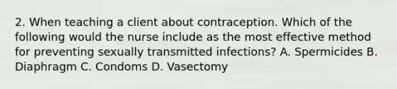 2. When teaching a client about contraception. Which of the following would the nurse include as the most effective method for preventing sexually transmitted infections? A. Spermicides B. Diaphragm C. Condoms D. Vasectomy