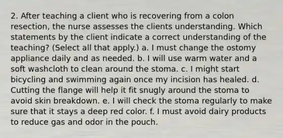 2. After teaching a client who is recovering from a colon resection, the nurse assesses the clients understanding. Which statements by the client indicate a correct understanding of the teaching? (Select all that apply.) a. I must change the ostomy appliance daily and as needed. b. I will use warm water and a soft washcloth to clean around the stoma. c. I might start bicycling and swimming again once my incision has healed. d. Cutting the flange will help it fit snugly around the stoma to avoid skin breakdown. e. I will check the stoma regularly to make sure that it stays a deep red color. f. I must avoid dairy products to reduce gas and odor in the pouch.