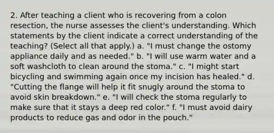 2. After teaching a client who is recovering from a colon resection, the nurse assesses the client's understanding. Which statements by the client indicate a correct understanding of the teaching? (Select all that apply.) a. "I must change the ostomy appliance daily and as needed." b. "I will use warm water and a soft washcloth to clean around the stoma." c. "I might start bicycling and swimming again once my incision has healed." d. "Cutting the flange will help it fit snugly around the stoma to avoid skin breakdown." e. "I will check the stoma regularly to make sure that it stays a deep red color." f. "I must avoid dairy products to reduce gas and odor in the pouch."