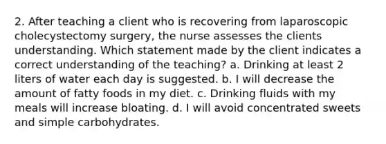 2. After teaching a client who is recovering from laparoscopic cholecystectomy surgery, the nurse assesses the clients understanding. Which statement made by the client indicates a correct understanding of the teaching? a. Drinking at least 2 liters of water each day is suggested. b. I will decrease the amount of fatty foods in my diet. c. Drinking fluids with my meals will increase bloating. d. I will avoid concentrated sweets and simple carbohydrates.