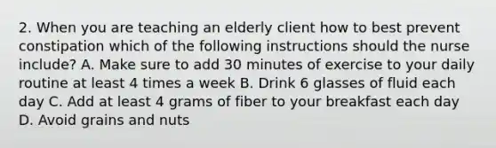 2. When you are teaching an elderly client how to best prevent constipation which of the following instructions should the nurse include? A. Make sure to add 30 minutes of exercise to your daily routine at least 4 times a week B. Drink 6 glasses of fluid each day C. Add at least 4 grams of fiber to your breakfast each day D. Avoid grains and nuts