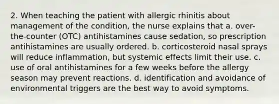 2. When teaching the patient with allergic rhinitis about management of the condition, the nurse explains that a. over-the-counter (OTC) antihistamines cause sedation, so prescription antihistamines are usually ordered. b. corticosteroid nasal sprays will reduce inflammation, but systemic effects limit their use. c. use of oral antihistamines for a few weeks before the allergy season may prevent reactions. d. identification and avoidance of environmental triggers are the best way to avoid symptoms.