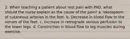 2. When teaching a patient about rest pain with PAD, what should the nurse explain as the cause of the pain? a. Vasospasm of cutaneous arteries in the feet. b. Decrease in blood flow to the nerves of the feet. c. Increase in retrograde venous perfusion to the lower legs. d. Constriction in blood flow to leg muscles during exercise.