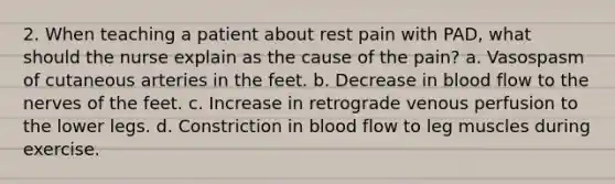 2. When teaching a patient about rest pain with PAD, what should the nurse explain as the cause of the pain? a. Vasospasm of cutaneous arteries in the feet. b. Decrease in blood flow to the nerves of the feet. c. Increase in retrograde venous perfusion to the lower legs. d. Constriction in blood flow to leg muscles during exercise.