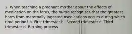 2. When teaching a pregnant mother about the effects of medication on the fetus, the nurse recognizes that the greatest harm from maternally ingested medications occurs during which time period? a. First trimester b. Second trimester c. Third trimester d. Birthing process