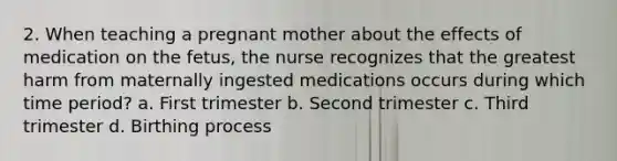 2. When teaching a pregnant mother about the effects of medication on the fetus, the nurse recognizes that the greatest harm from maternally ingested medications occurs during which time period? a. First trimester b. Second trimester c. Third trimester d. Birthing process