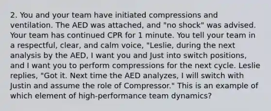 2. You and your team have initiated compressions and ventilation. The AED was attached, and "no shock" was advised. Your team has continued CPR for 1 minute. You tell your team in a respectful, clear, and calm voice, "Leslie, during the next analysis by the AED, I want you and Just into switch positions, and I want you to perform compressions for the next cycle. Leslie replies, "Got it. Next time the AED analyzes, I will switch with Justin and assume the role of Compressor." This is an example of which element of high-performance team dynamics?