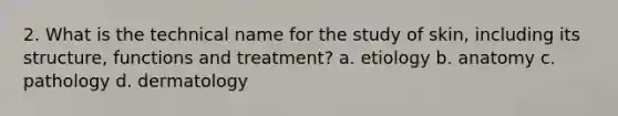 2. What is the technical name for the study of skin, including its structure, functions and treatment? a. etiology b. anatomy c. pathology d. dermatology