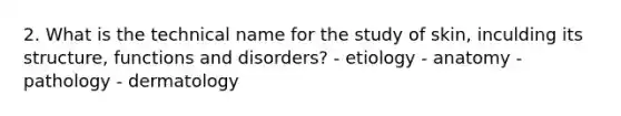 2. What is the technical name for the study of skin, inculding its structure, functions and disorders? - etiology - anatomy - pathology - dermatology