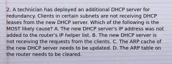 2. A technician has deployed an additional DHCP server for redundancy. Clients in certain subnets are not receiving DHCP leases from the new DHCP server. Which of the following is the MOST likely cause? A. The new DHCP server's IP address was not added to the router's IP helper list. B. The new DHCP server is not receiving the requests from the clients. C. The ARP cache of the new DHCP server needs to be updated. D. The ARP table on the router needs to be cleared.