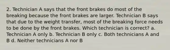 2. Technician A says that the front brakes do most of the breaking because the front brakes are larger. Technician B says that due to the weight transfer, most of the breaking force needs to be done by the front brakes. Which technician is correct? a. Technician A only b. Technician B only c. Both technicians A and B d. Neither technicians A nor B