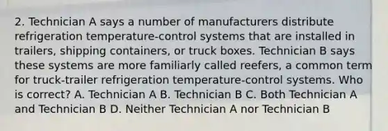 2. Technician A says a number of manufacturers distribute refrigeration temperature-control systems that are installed in trailers, shipping containers, or truck boxes. Technician B says these systems are more familiarly called reefers, a common term for truck-trailer refrigeration temperature-control systems. Who is correct? A. Technician A B. Technician B C. Both Technician A and Technician B D. Neither Technician A nor Technician B