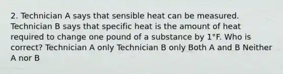 2. Technician A says that sensible heat can be measured. Technician B says that specific heat is the amount of heat required to change one pound of a substance by 1°F. Who is correct? Technician A only Technician B only Both A and B Neither A nor B