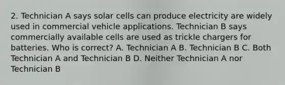 2. Technician A says solar cells can produce electricity are widely used in commercial vehicle applications. Technician B says commercially available cells are used as trickle chargers for batteries. Who is correct? A. Technician A B. Technician B C. Both Technician A and Technician B D. Neither Technician A nor Technician B