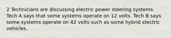 2 Technicians are discussing electric power steering systems. Tech A says that some systems operate on 12 volts. Tech B says some systems operate on 42 volts such as some hybrid electric vehicles.