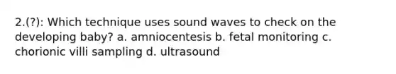 2.(?): Which technique uses sound waves to check on the developing baby? a. amniocentesis b. fetal monitoring c. chorionic villi sampling d. ultrasound