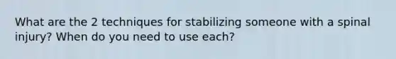 What are the 2 techniques for stabilizing someone with a spinal injury? When do you need to use each?