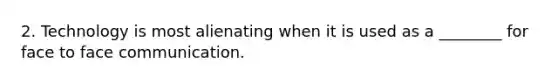 2. Technology is most alienating when it is used as a ________ for face to face communication.