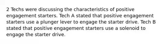 2 Techs were discussing the characteristics of positive engagement starters. Tech A stated that positive engagement starters use a plunger lever to engage the starter drive. Tech B stated that positive engagement starters use a solenoid to engage the starter drive.