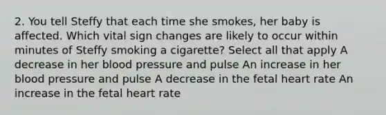 2. You tell Steffy that each time she smokes, her baby is affected. Which vital sign changes are likely to occur within minutes of Steffy smoking a cigarette? Select all that apply A decrease in her blood pressure and pulse An increase in her blood pressure and pulse A decrease in the fetal heart rate An increase in the fetal heart rate