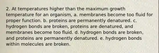 2. At temperatures higher than the maximum growth temperature for an organism, a. membranes become too fluid for proper function. b. proteins are permanently denatured. c. hydrogen bonds are broken, proteins are denatured, and membranes become too fluid. d. hydrogen bonds are broken, and proteins are permanently denatured. e. hydrogen bonds within molecules are broken.