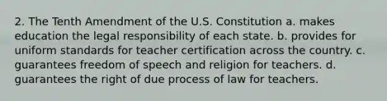 2. The Tenth Amendment of the U.S. Constitution a. makes education the legal responsibility of each state. b. provides for uniform standards for teacher certification across the country. c. guarantees freedom of speech and religion for teachers. d. guarantees the right of due process of law for teachers.