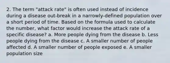 2. The term "attack rate" is often used instead of incidence during a disease out-break in a narrowly-defined population over a short period of time. Based on the formula used to calculate the number, what factor would increase the attack rate of a specific disease? a. More people dying from the disease b. Less people dying from the disease c. A smaller number of people affected d. A smaller number of people exposed e. A smaller population size