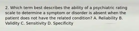 2. Which term best describes the ability of a psychiatric rating scale to determine a symptom or disorder is absent when the patient does not have the related condition? A. Reliability B. Validity C. Sensitivity D. Specificity