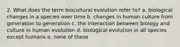 2. What does the term biocultural evolution refer to? a. biological changes in a species over time b. changes in human culture from generation to generation c. the interaction between biology and culture in human evolution d. biological evolution in all species except humans e. none of these