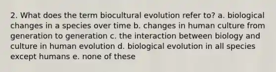 2. What does the term biocultural evolution refer to? a. biological changes in a species over time b. changes in human culture from generation to generation c. the interaction between biology and culture in human evolution d. biological evolution in all species except humans e. none of these