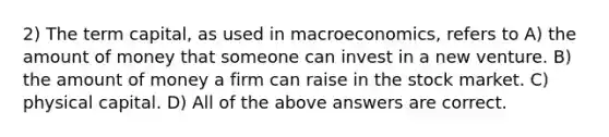 2) The term capital, as used in macroeconomics, refers to A) the amount of money that someone can invest in a new venture. B) the amount of money a firm can raise in the stock market. C) physical capital. D) All of the above answers are correct.