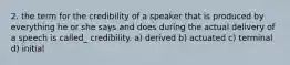 2. the term for the credibility of a speaker that is produced by everything he or she says and does during the actual delivery of a speech is called_ credibility. a) derived b) actuated c) terminal d) initial