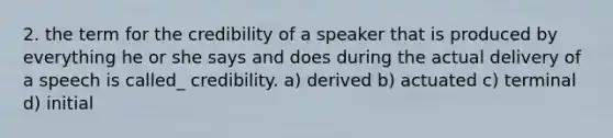 2. the term for the credibility of a speaker that is produced by everything he or she says and does during the actual delivery of a speech is called_ credibility. a) derived b) actuated c) terminal d) initial