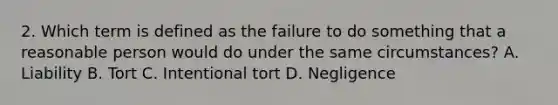 2. Which term is defined as the failure to do something that a reasonable person would do under the same circumstances? A. Liability B. Tort C. Intentional tort D. Negligence