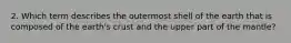 2. Which term describes the outermost shell of the earth that is composed of the earth's crust and the upper part of the mantle?