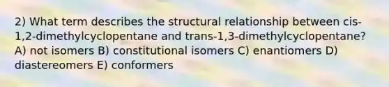 2) What term describes the structural relationship between cis-1,2-dimethylcyclopentane and trans-1,3-dimethylcyclopentane? A) not isomers B) constitutional isomers C) enantiomers D) diastereomers E) conformers