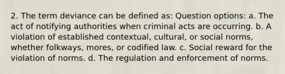 2. The term deviance can be defined as: Question options: a. The act of notifying authorities when criminal acts are occurring. b. A violation of established contextual, cultural, or social norms, whether folkways, mores, or codified law. c. Social reward for the violation of norms. d. The regulation and enforcement of norms.