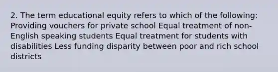 2. The term educational equity refers to which of the following: Providing vouchers for private school Equal treatment of non-English speaking students Equal treatment for students with disabilities Less funding disparity between poor and rich school districts