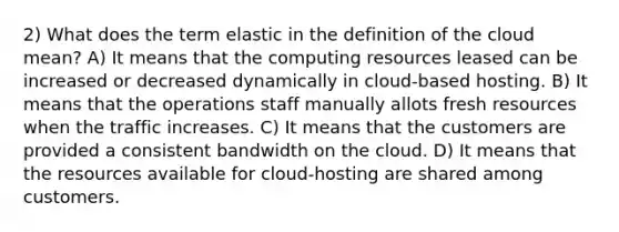 2) What does the term elastic in the definition of the cloud mean? A) It means that the computing resources leased can be increased or decreased dynamically in cloud-based hosting. B) It means that the operations staff manually allots fresh resources when the traffic increases. C) It means that the customers are provided a consistent bandwidth on the cloud. D) It means that the resources available for cloud-hosting are shared among customers.