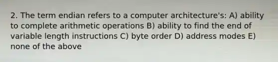 2. The term endian refers to a computer architecture's: A) ability to complete arithmetic operations B) ability to find the end of variable length instructions C) byte order D) address modes E) none of the above