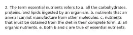 2. The term essential nutrients refers to a. all the carbohydrates, proteins, and lipids ingested by an organism. b. nutrients that an animal cannot manufacture from other molecules. c. nutrients that must be obtained from the diet in their complete form. d. all organic nutrients. e. Both b and c are true of essential nutrients.