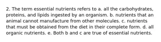 2. The term essential nutrients refers to a. all the carbohydrates, proteins, and lipids ingested by an organism. b. nutrients that an animal cannot manufacture from other molecules. c. nutrients that must be obtained from the diet in their complete form. d. all organic nutrients. e. Both b and c are true of essential nutrients.