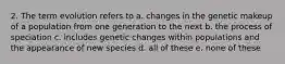 2. The term evolution refers to a. changes in the genetic makeup of a population from one generation to the next b. the process of speciation c. includes genetic changes within populations and the appearance of new species d. all of these e. none of these