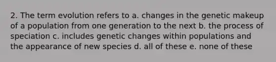 2. The term evolution refers to a. changes in the genetic makeup of a population from one generation to the next b. the process of speciation c. includes genetic changes within populations and the appearance of new species d. all of these e. none of these